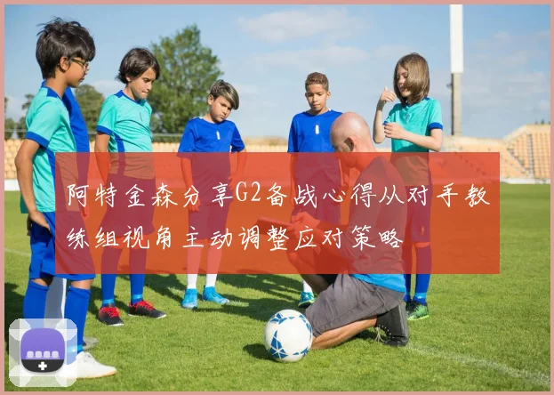 阿特金森分享G2备战心得从对手教练组视角主动调整应对策略