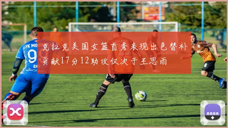 克拉克美国女篮首秀表现出色替补贡献17分12助攻仅次于王思雨