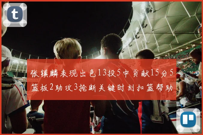 张镇麟表现出色13投5中贡献15分5篮板2助攻3抢断关键时刻扣篮帮助球队赢得比赛