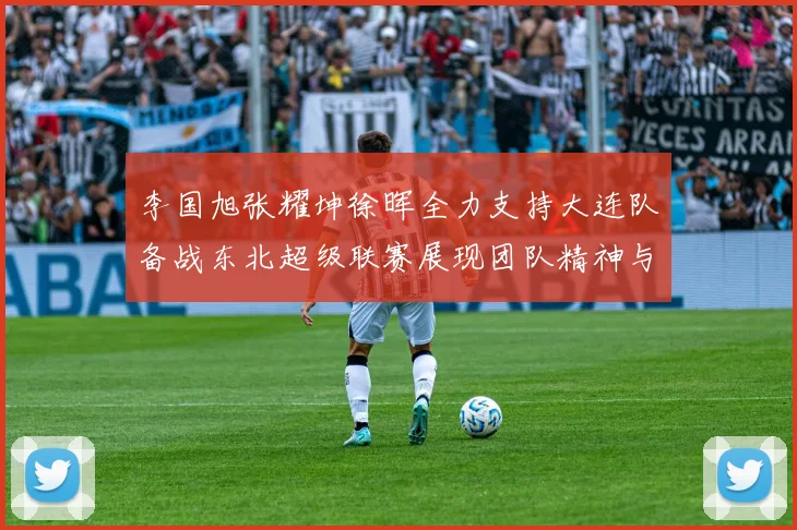 李国旭张耀坤徐晖全力支持大连队备战东北超级联赛展现团队精神与合作力量