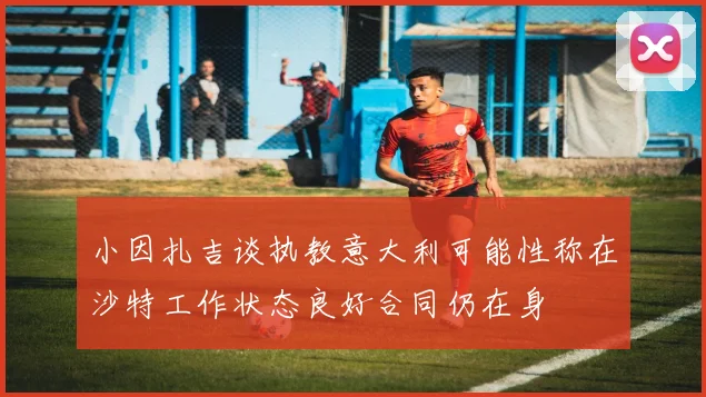 小因扎吉谈执教意大利可能性称在沙特工作状态良好合同仍在身