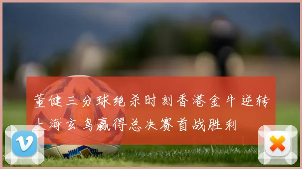 董健三分球绝杀时刻香港金牛逆转上海玄鸟赢得总决赛首战胜利
