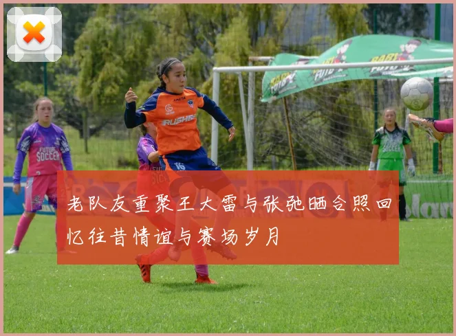 老队友重聚王大雷与张弛晒合照回忆往昔情谊与赛场岁月