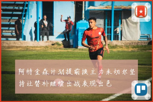 阿特金森计划提前换主力米切尔坚持让替补继续出战表现出色