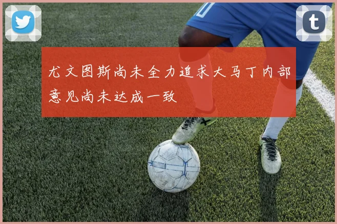 尤文图斯尚未全力追求大马丁内部意见尚未达成一致