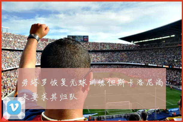 劳塔罗恢复无球训练但斯卡洛尼尚未要求其归队