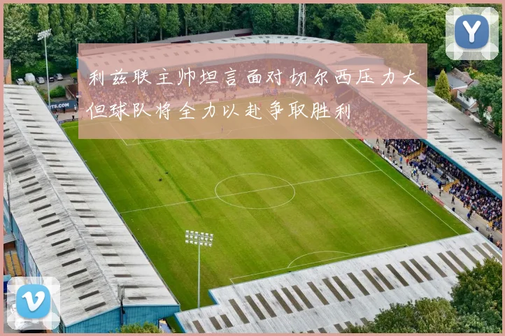 利兹联主帅坦言面对切尔西压力大但球队将全力以赴争取胜利