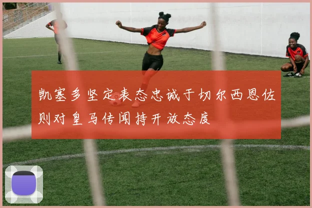 凯塞多坚定表态忠诚于切尔西恩佐则对皇马传闻持开放态度