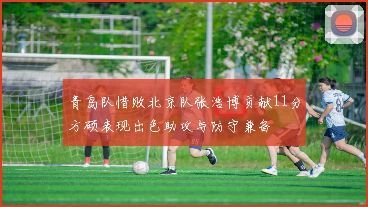 青岛队惜败北京队张浩博贡献11分方硕表现出色助攻与防守兼备