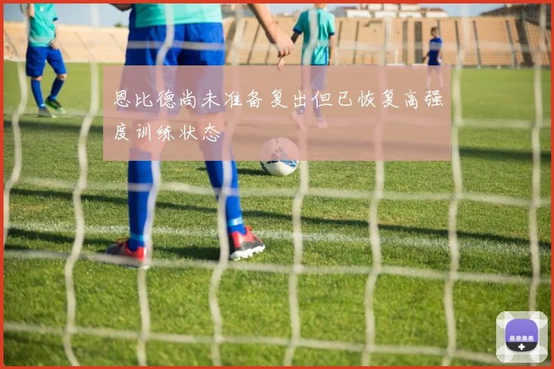 恩比德尚未准备复出但已恢复高强度训练状态